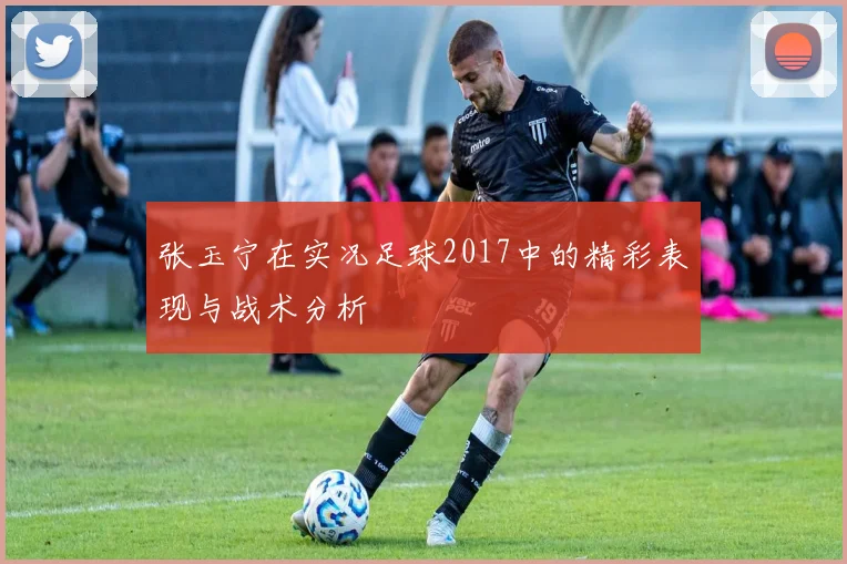 张玉宁在实况足球2017中的精彩表现与战术分析