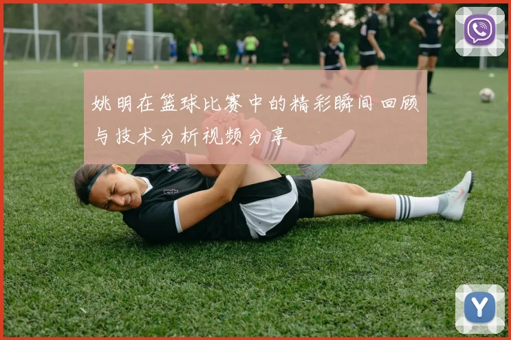 姚明在篮球比赛中的精彩瞬间回顾与技术分析视频分享