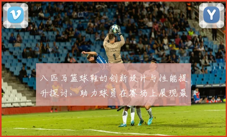 八匹马篮球鞋的创新设计与性能提升探讨，助力球员在赛场上展现最佳状态