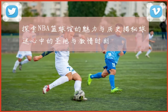 探索NBA篮球馆的魅力与历史揭秘球迷心中的圣地与激情时刻