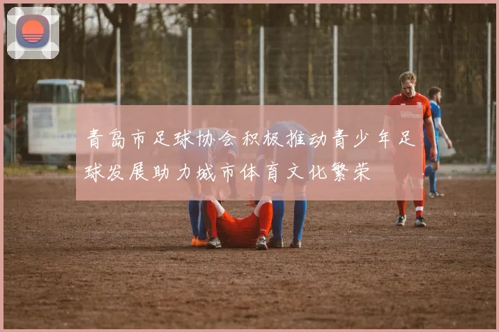 青岛市足球协会积极推动青少年足球发展助力城市体育文化繁荣