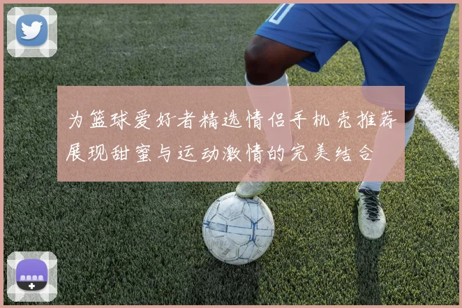 为篮球爱好者精选情侣手机壳推荐展现甜蜜与运动激情的完美结合