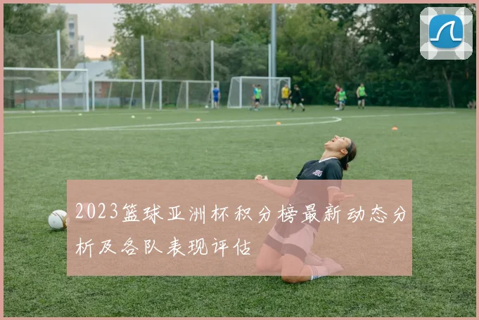 2023篮球亚洲杯积分榜最新动态分析及各队表现评估