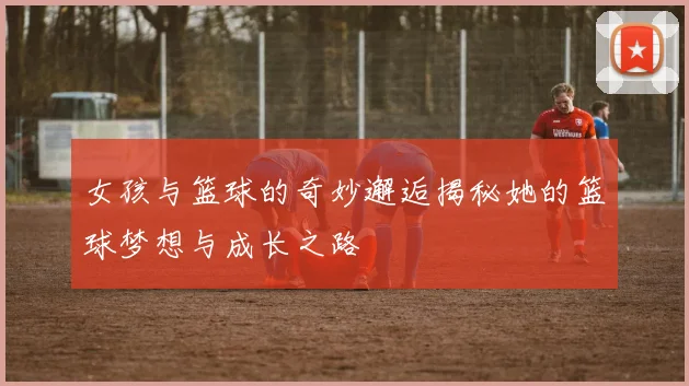 女孩与篮球的奇妙邂逅揭秘她的篮球梦想与成长之路