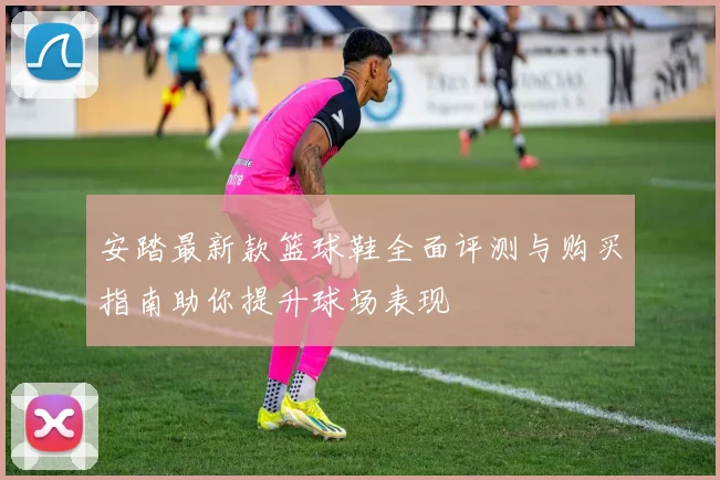 安踏最新款篮球鞋全面评测与购买指南助你提升球场表现