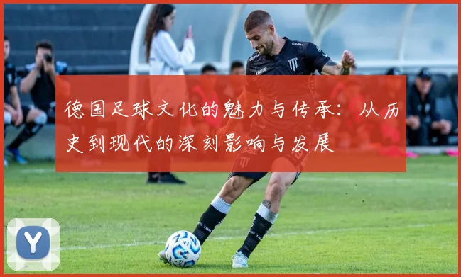 德国足球文化的魅力与传承：从历史到现代的深刻影响与发展