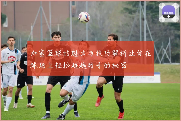 加塞篮球的魅力与技巧解析让你在球场上轻松超越对手的秘密