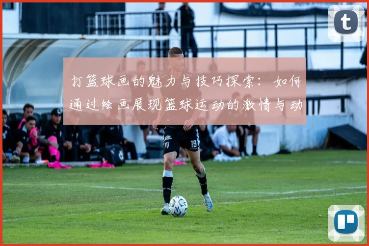 打篮球画的魅力与技巧探索：如何通过绘画展现篮球运动的激情与动感