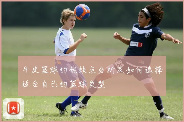 牛皮篮球的优缺点分析及如何选择适合自己的篮球类型